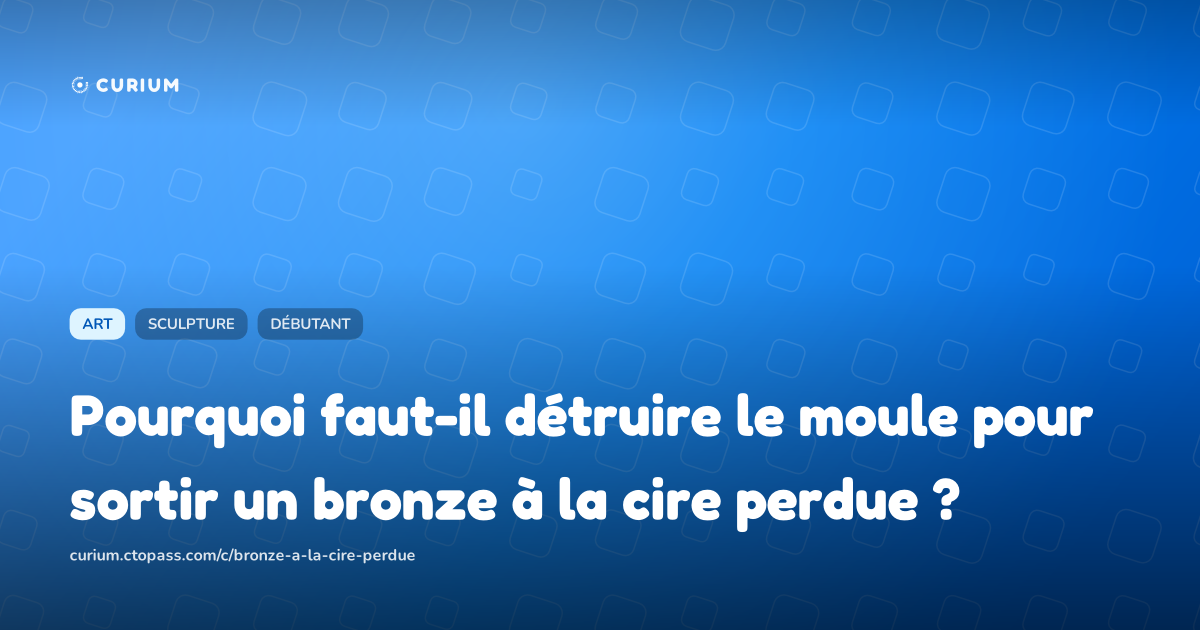 Pourquoi faut-il détruire le moule pour sortir un bronze à la cire perdue ?